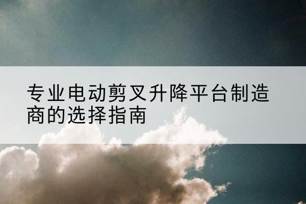 孟村电动剪叉升降平台厂家-专业电动剪叉升降平台制造商的选择指南