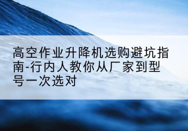 孟村升降平台厂家-高空作业升降机选购避坑指南-行内人教你从厂家到型号一次选对