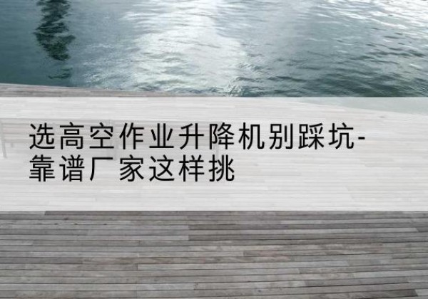 孟村剪叉式升降机厂家-选高空作业升降机别踩坑-靠谱厂家这样挑