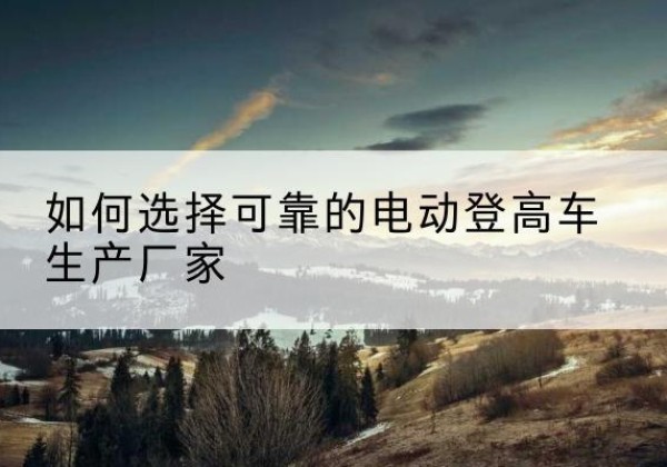 孟村电动登高车厂家-如何选择可靠的电动登高车生产厂家