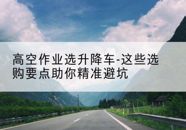 孟村升降车厂家-高空作业选升降车-这些选购要点助你*避坑