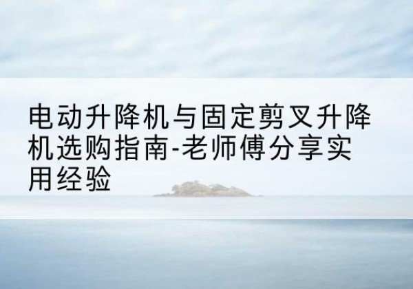 孟村电动升降机怎么选-电动升降机与固定剪叉升降机选购指南-老师傅分享实用经验