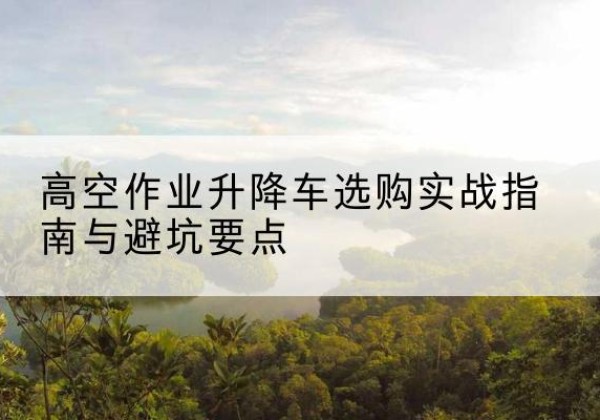 孟村升降车怎么选-高空作业升降车选购实战指南与避坑要点