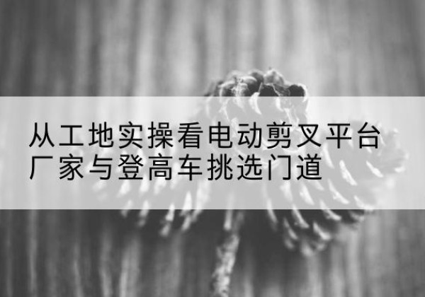 孟村电动剪叉升降平台厂家-从工地实操看电动剪叉平台厂家与登高车挑选门道