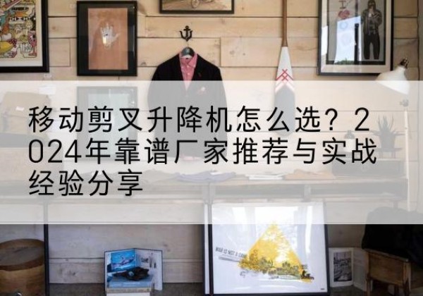 孟村升降平台厂家推荐-移动剪叉升降机怎么选？2024年靠谱厂家推荐与实战经验分享