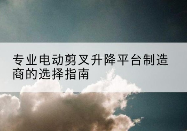 孟村电动剪叉升降平台厂家-专业电动剪叉升降平台制造商的选择指南